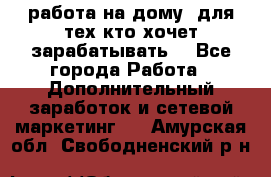 работа на дому  для тех кто хочет зарабатывать. - Все города Работа » Дополнительный заработок и сетевой маркетинг   . Амурская обл.,Свободненский р-н